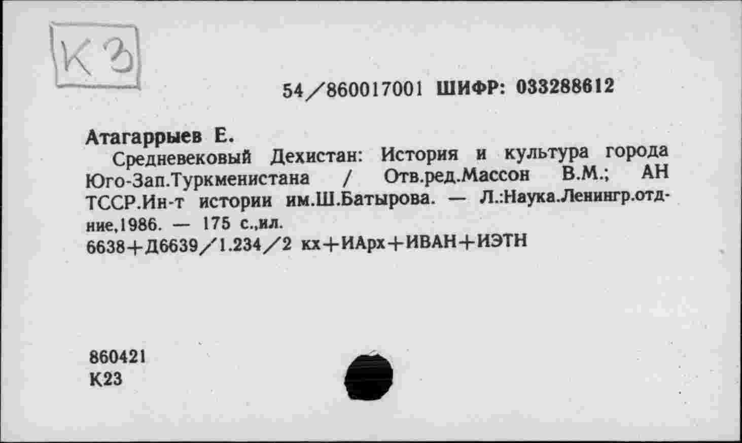 ﻿(о
54/860017001 ШИФР: 033288612
Атагаррыев Е.
Средневековый Дехистан: История и культура города Юго-Зап.Туркменистана / Отв.ред.Массон В.М.; АН ТССР.Ин-т истории им.Ш.Батырова. — Л.:Наука.Ленингр.отд-ние,1986. — 175 с.,ил.
6638+Д6639/1.234/2 кх+ИАрх+ИВАН+ИЭТН
860421
К23